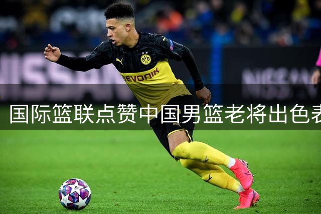 国际篮联点赞中国男篮老将出色表现
