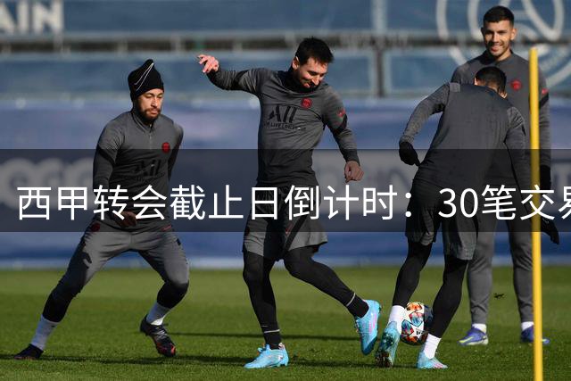 西甲转会截止日倒计时：30笔交易待敲定 巴萨马竞争分夺秒